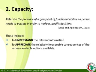 2. Capacity:
Refers to the presence of a group/set of functional abilities a person
needs to possess in order to make a specific decisions
(Griso and Applebaum, 1998).
These include:
 To UNDERSTAND the relevant information
 To APPRECIATE the relatively foreseeable consequences of the
various available options available.
 