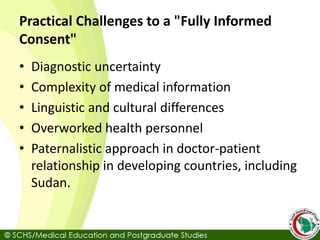 Practical Challenges to a "Fully Informed
Consent"
• Diagnostic uncertainty
• Complexity of medical information
• Linguistic and cultural differences
• Overworked health personnel
• Paternalistic approach in doctor-patient
relationship in developing countries, including
Sudan.
 
