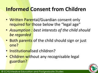 Informed Consent from Children
• Written Parental/Guardian consent only
required for those below the “legal age”
• Assumption : best interests of the child should
be regarded
• Both parents of the child should sign or just
one?
• Institutionalised children?
• Children without any recognisable legal
guardian?
 