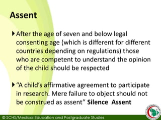 Assent
After the age of seven and below legal
consenting age (which is different for different
countries depending on regulations) those
who are competent to understand the opinion
of the child should be respected
“A child’s affirmative agreement to participate
in research. Mere failure to object should not
be construed as assent” Silence Assent
 