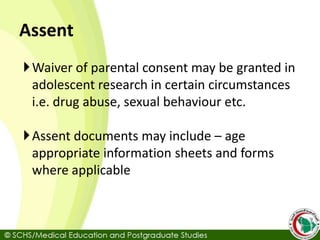 Assent
Waiver of parental consent may be granted in
adolescent research in certain circumstances
i.e. drug abuse, sexual behaviour etc.
Assent documents may include – age
appropriate information sheets and forms
where applicable
 