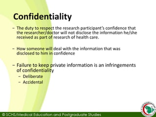 Confidentiality
- The duty to respect the research participant’s confidence that
the researcher/doctor will not disclose the information he/she
received as part of research of health care.
- How someone will deal with the information that was
disclosed to him in confidence
- Failure to keep private information is an infringements
of confidentiality
- Deliberate
- Accidental
 