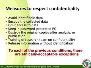 Measures to respect confidentiality
• Avoid identifiable data
• Encode the collected data
• Limit access to data
• Keep in password-protected PC
• Destroy the original copies after analysis, or
publication
• Training of research team on confidentiality
• Release information without identification
To each of the previous conditions, there
are ethically-acceptable exceptions
 