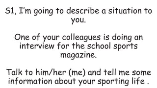 S1, I’m going to describe a situation to
you.
One of your colleagues is doing an
interview for the school sports
magazine.
Talk to him/her (me) and tell me some
information about your sporting life .
 