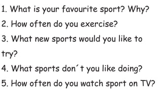 1. What is your favourite sport? Why?
2. How often do you exercise?
3. What new sports would you like to
try?
4. What sports don´t you like doing?
5. How often do you watch sport on TV?
 