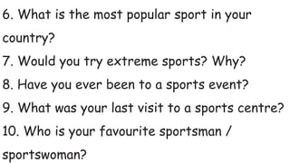 6. What is the most popular sport in your
country?
7. Would you try extreme sports? Why?
8. Have you ever been to a sports event?
9. What was your last visit to a sports centre?
10. Who is your favourite sportsman /
sportswoman?
 