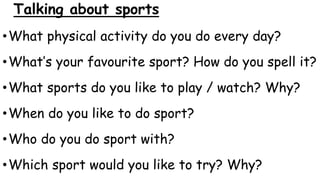 Talking about sports
•What physical activity do you do every day?
•What’s your favourite sport? How do you spell it?
•What sports do you like to play / watch? Why?
•When do you like to do sport?
•Who do you do sport with?
•Which sport would you like to try? Why?
 