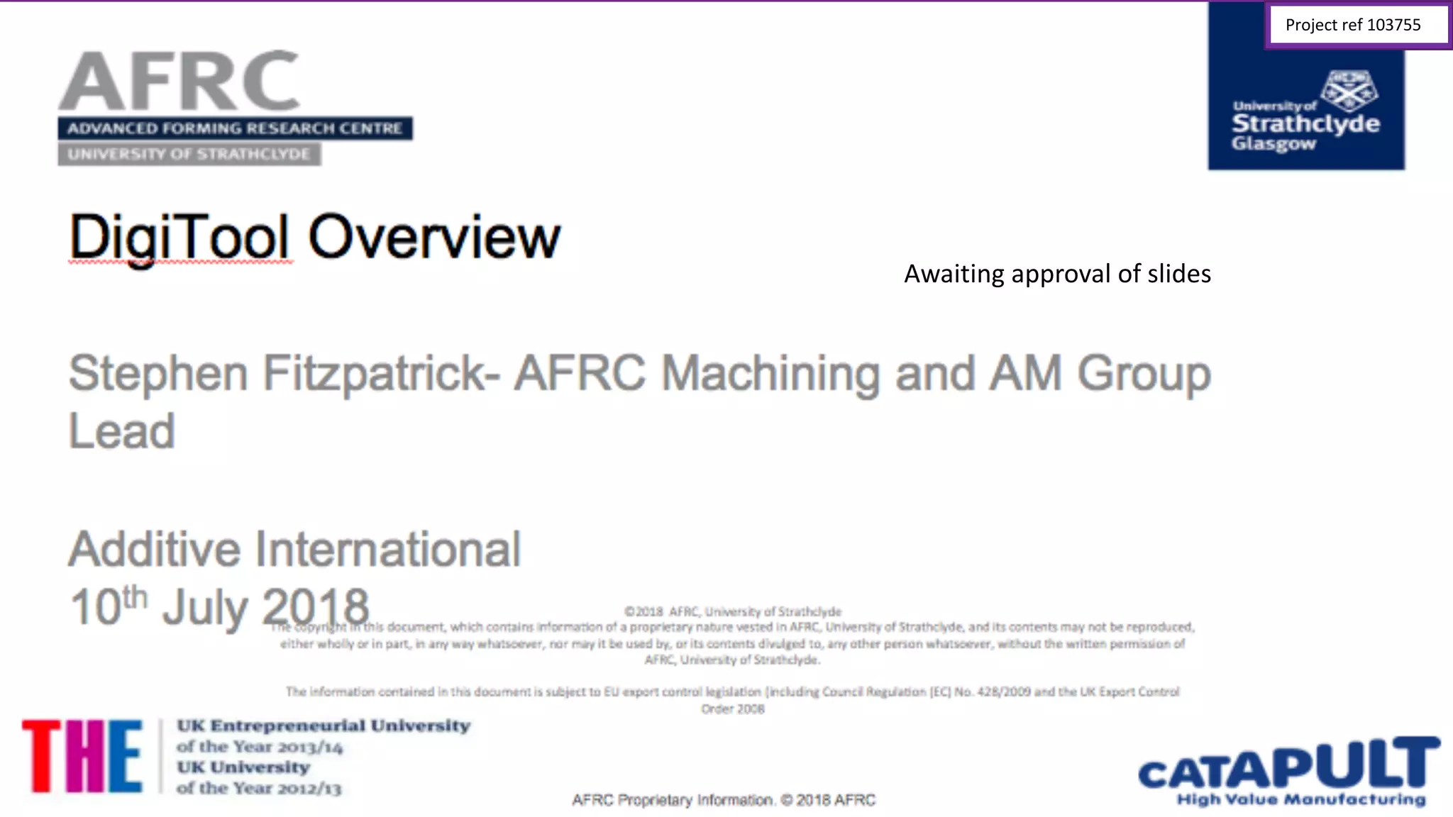 DigiTool Overview
©2018	
  	
  AFRC,	
  University	
  of	
  Strathclyde
The	
  copyright	
  in	
  this	
  document,	
  which	
  contains	
  information	
  of	
  a	
  proprietary	
  nature	
  vested	
  in	
  AFRC,	
  University	
  of	
  Strathclyde, and	
  its	
  contents	
  may	
  not	
  be	
  
reproduced,	
  either	
  wholly	
  or	
  in	
  part,	
  in	
  any	
  way	
  whatsoever,	
  nor	
  may	
  it	
  be	
  used	
  by,	
  or	
  its	
  contents	
  divulged	
  to,	
  any	
  other	
  person	
  whatsoever,	
  without	
  the	
  
written	
  permission	
  of	
  AFRC,	
  University	
  of	
  Strathclyde.
The	
  information	
  contained	
  in	
  this	
  document	
  is	
  subject	
  to	
  EU	
  export	
  control	
  legislation	
  (including	
  Council	
  Regulation	
  (EC)	
  No. 428/2009	
  and	
  the	
  UK	
  Export	
  
Control	
  Order	
  2008
Stephen  Fitzpatrick-­ AFRC  Machining  and  AM  Group  
Lead
Additive  International  
10th July	
  2018
Awaiting	
  approval	
  of	
  slides
Project	
  ref	
  103755
 