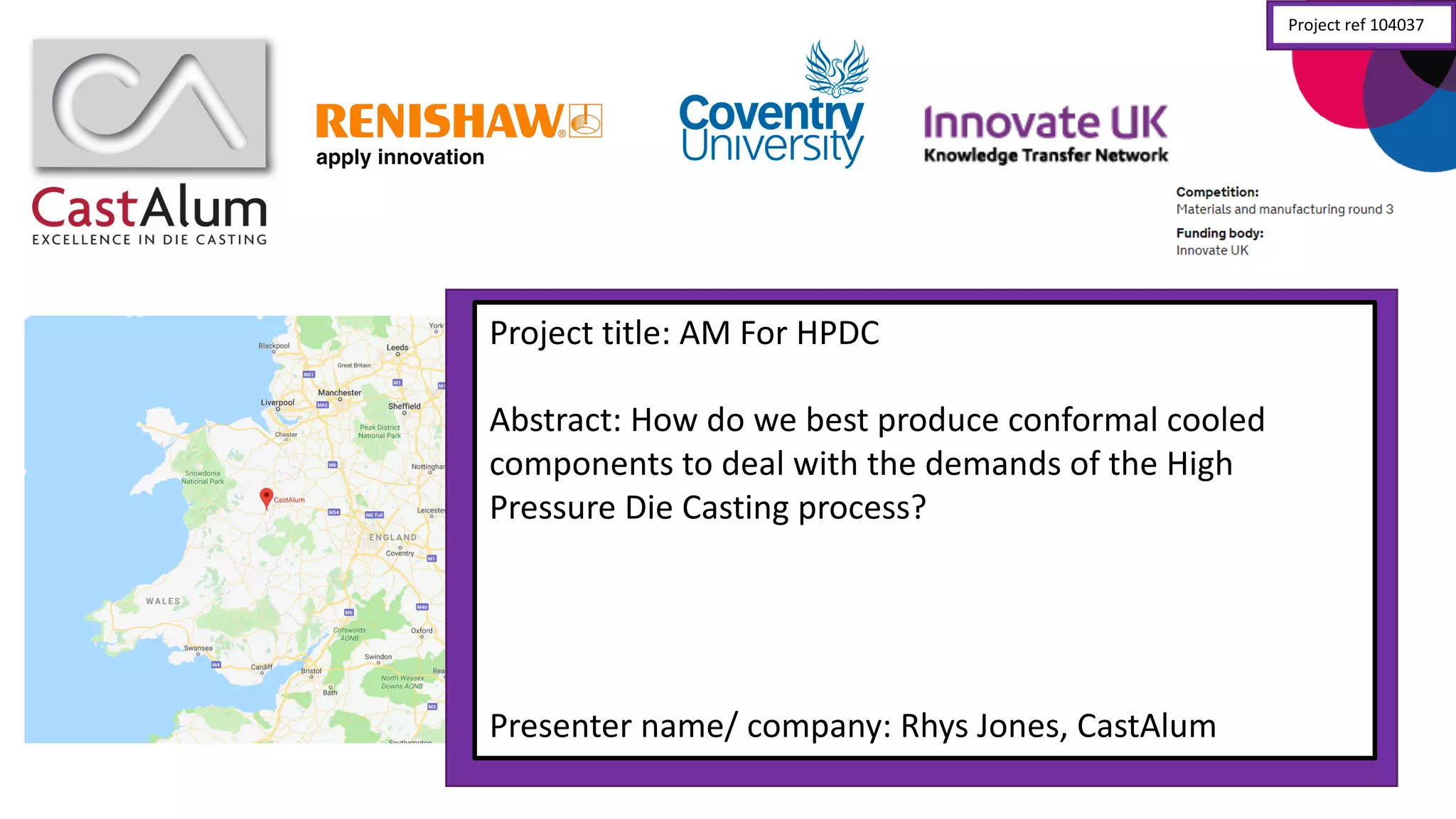 Project	
  title:	
  AM	
  For	
  HPDC
Abstract:	
  How	
  do	
  we	
  best	
  produce	
  conformal	
  cooled	
  
components	
  to	
  deal	
  with	
  the	
  demands	
  of	
  the	
  High	
  
Pressure	
  Die	
  Casting	
  process?
Presenter	
  name/	
  company:	
  Rhys	
  Jones,	
  CastAlum
Project	
  ref	
  104037
 
