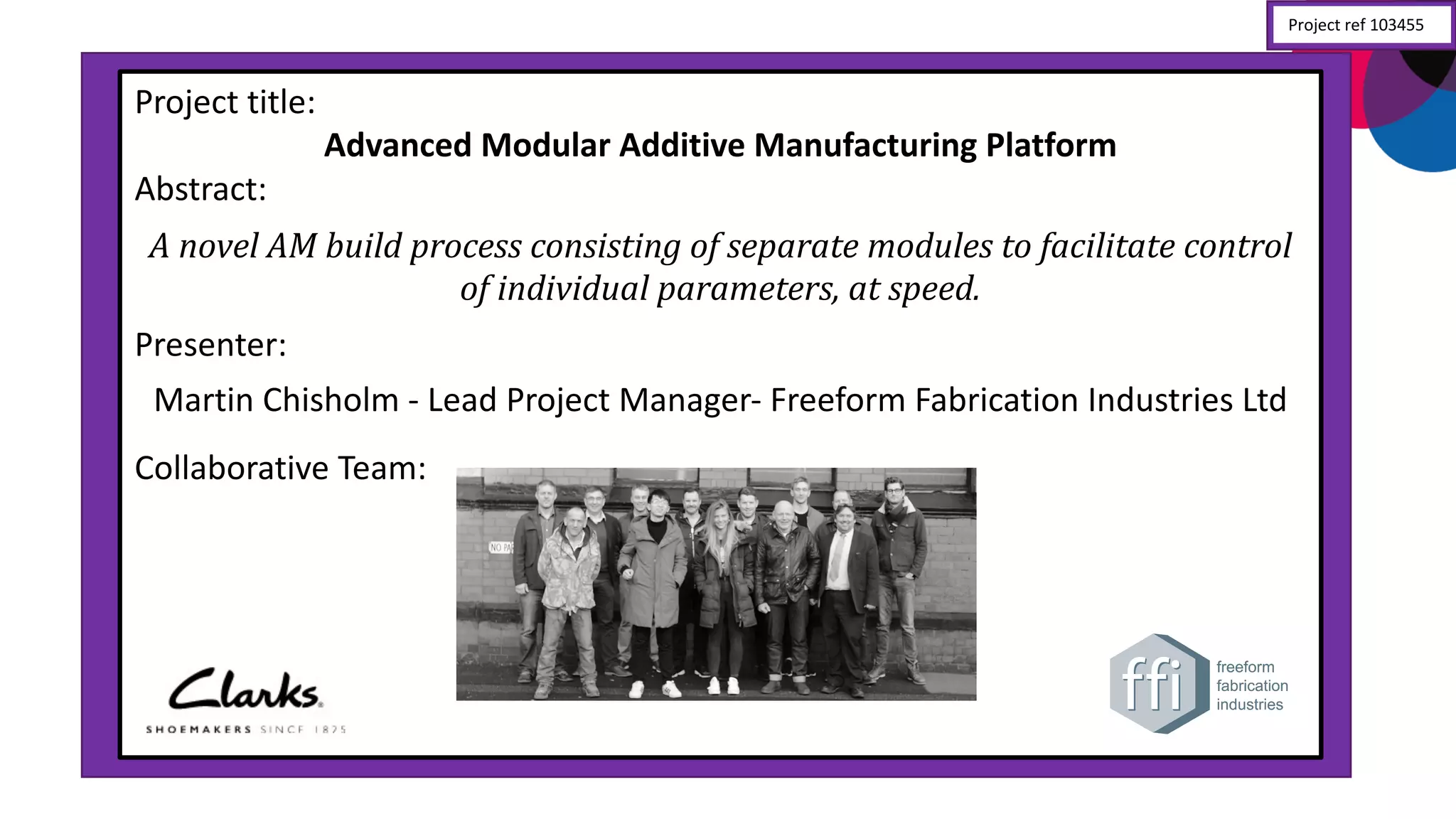 Project	
  title:
Advanced	
  Modular	
  Additive	
  Manufacturing	
  Platform
Abstract:
A	
  novel	
  AM	
  build	
  process	
  consisting	
  of	
  separate	
  modules	
  to	
  facilitate	
  control	
  
of	
  individual	
  parameters,	
  at	
  speed.
Presenter:	
  
Martin	
  Chisholm	
  -­‐ Lead	
  Project	
  Manager-­‐ Freeform	
  Fabrication	
  Industries	
  Ltd
Collaborative	
  Team:
Project	
  ref	
  103455
 