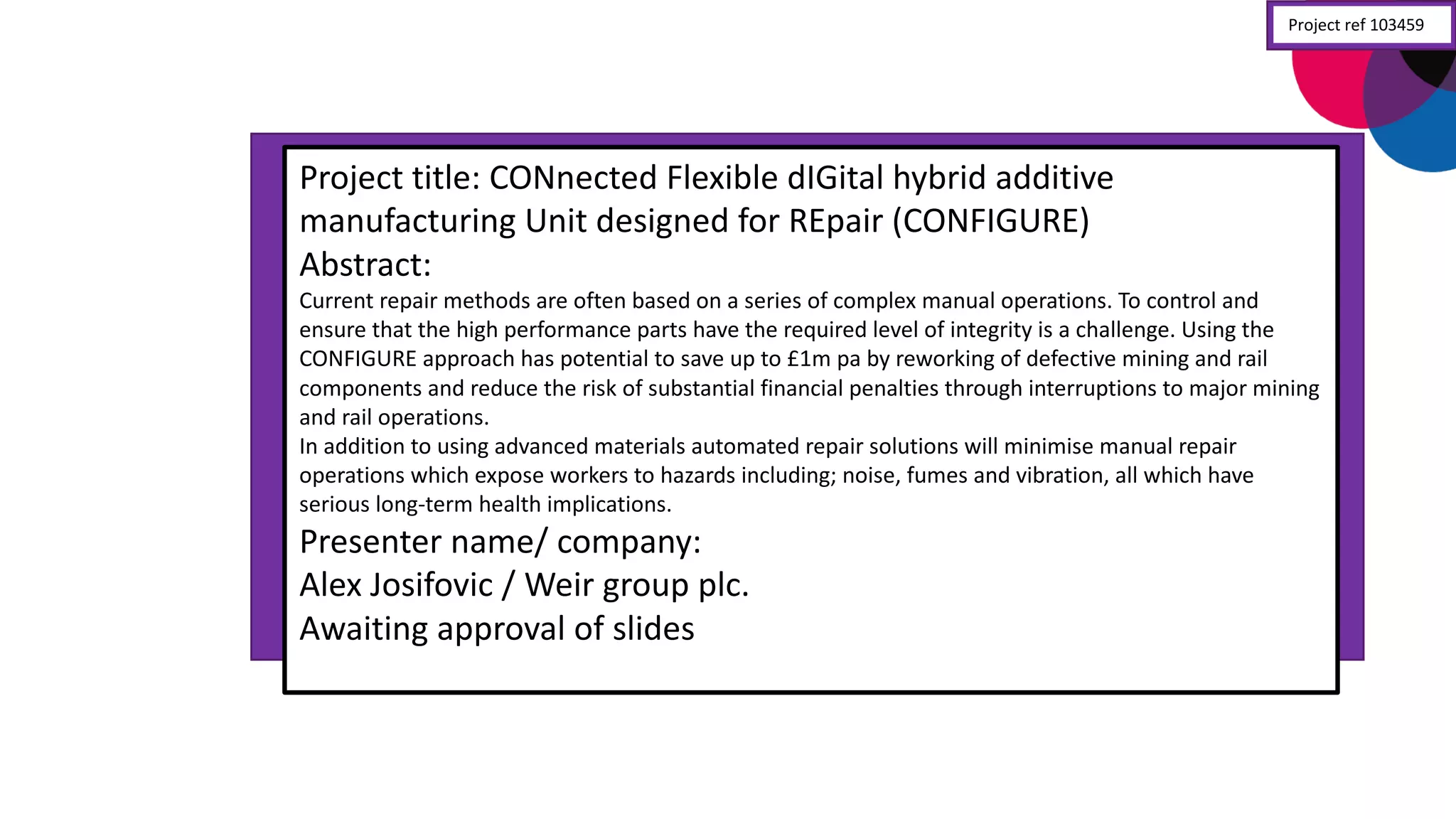 Project	
  title:	
  CONnected Flexible	
  dIGital hybrid	
  additive	
  
manufacturing	
  Unit	
  designed	
  for	
  REpair (CONFIGURE)
Abstract:
Current	
  repair	
  methods	
  are	
  often	
  based	
  on	
  a	
  series	
  of	
  complex	
  manual	
  operations.	
  To	
  control	
  and	
  
ensure	
  that	
  the	
  high	
  performance	
  parts	
  have	
  the	
  required	
  level	
  of	
  integrity	
  is	
  a	
  challenge.	
  Using	
  the	
  
CONFIGURE	
  approach	
  has	
  potential	
  to	
  save	
  up	
  to	
  £1m	
  pa	
  by	
  reworking	
  of	
  defective	
  mining	
  and	
  rail	
  
components	
  and	
  reduce	
  the	
  risk	
  of	
  substantial	
  financial	
  penalties	
  through	
  interruptions	
  to	
  major	
  mining	
  
and	
  rail	
  operations.
In	
  addition	
  to	
  using	
  advanced	
  materials	
  automated	
  repair	
  solutions	
  will	
  minimise	
  manual	
  repair	
  
operations	
  which	
  expose	
  workers	
  to	
  hazards	
  including;	
  noise,	
  fumes	
  and	
  vibration,	
  all	
  which	
  have	
  
serious	
  long-­‐term	
  health	
  implications.
Presenter	
  name/	
  company:
Alex	
  Josifovic	
  /	
  Weir	
  group	
  plc.
Awaiting	
  approval	
  of	
  slides
Project	
  ref	
  103459
 