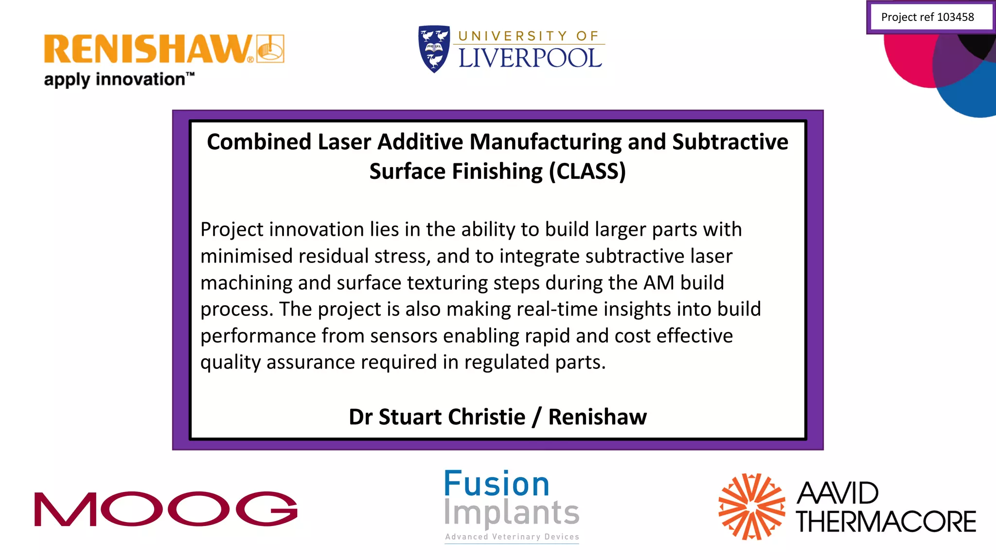 Combined	
  Laser	
  Additive	
  Manufacturing	
  and	
  Subtractive	
  
Surface	
  Finishing	
  (CLASS)
Project	
  innovation	
  lies	
  in	
  the	
  ability	
  to	
  build	
  larger	
  parts	
  with	
  
minimised residual	
  stress,	
  and	
  to	
  integrate	
  subtractive	
  laser	
  
machining	
  and	
  surface	
  texturing	
  steps	
  during	
  the	
  AM	
  build	
  
process.	
  The	
  project	
  is	
  also	
  making	
  real-­‐time	
  insights	
  into	
  build	
  
performance	
  from	
  sensors	
  enabling	
  rapid	
  and	
  cost	
  effective	
  
quality	
  assurance	
  required	
  in	
  regulated	
  parts.
Dr	
  Stuart	
  Christie	
  /	
  Renishaw
Project	
  ref	
  103458
 