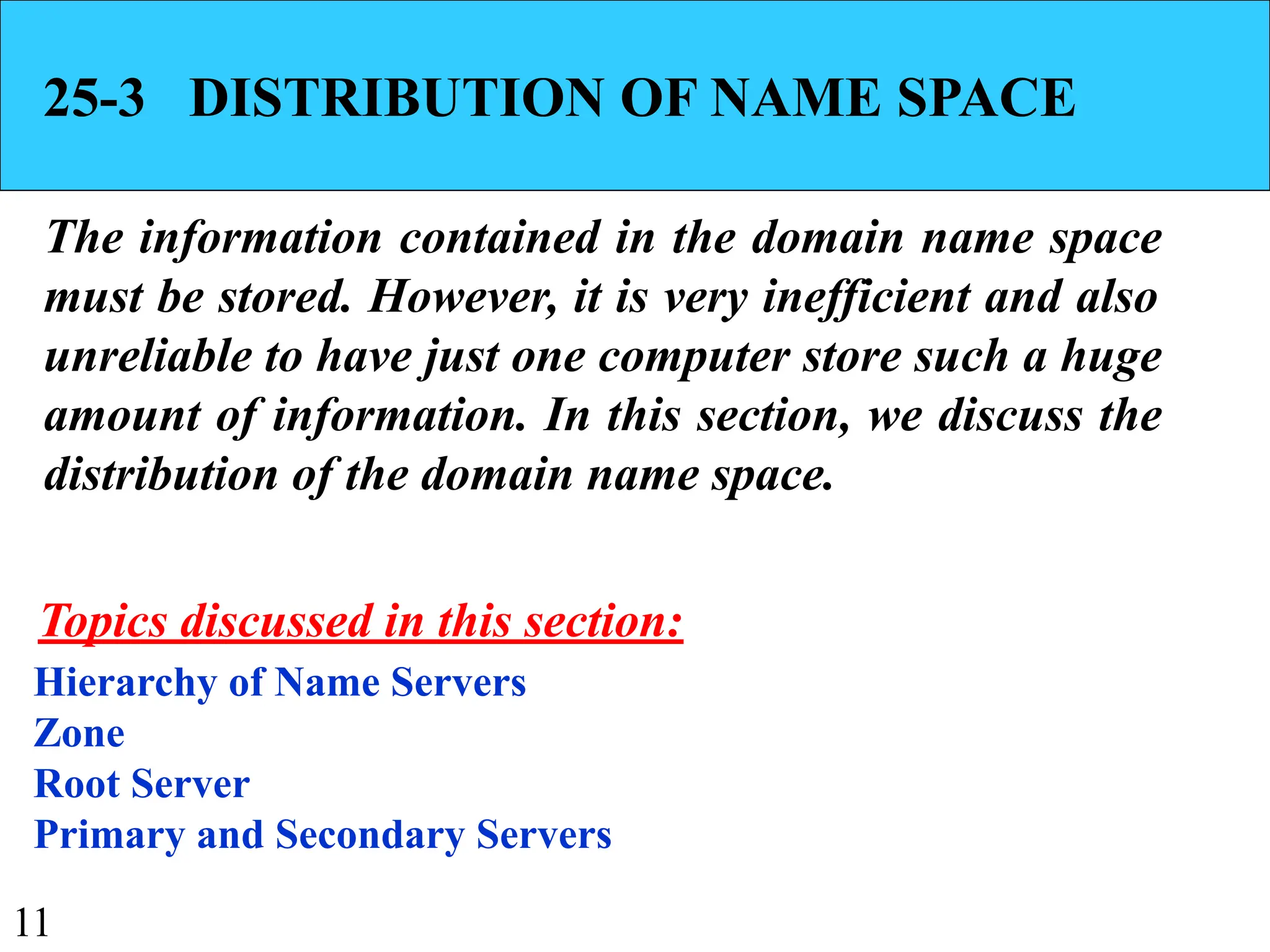 11
25-3 DISTRIBUTION OF NAME SPACE
The information contained in the domain name space
must be stored. However, it is very inefficient and also
unreliable to have just one computer store such a huge
amount of information. In this section, we discuss the
distribution of the domain name space.
Hierarchy of Name Servers
Zone
Root Server
Primary and Secondary Servers
Topics discussed in this section:
 