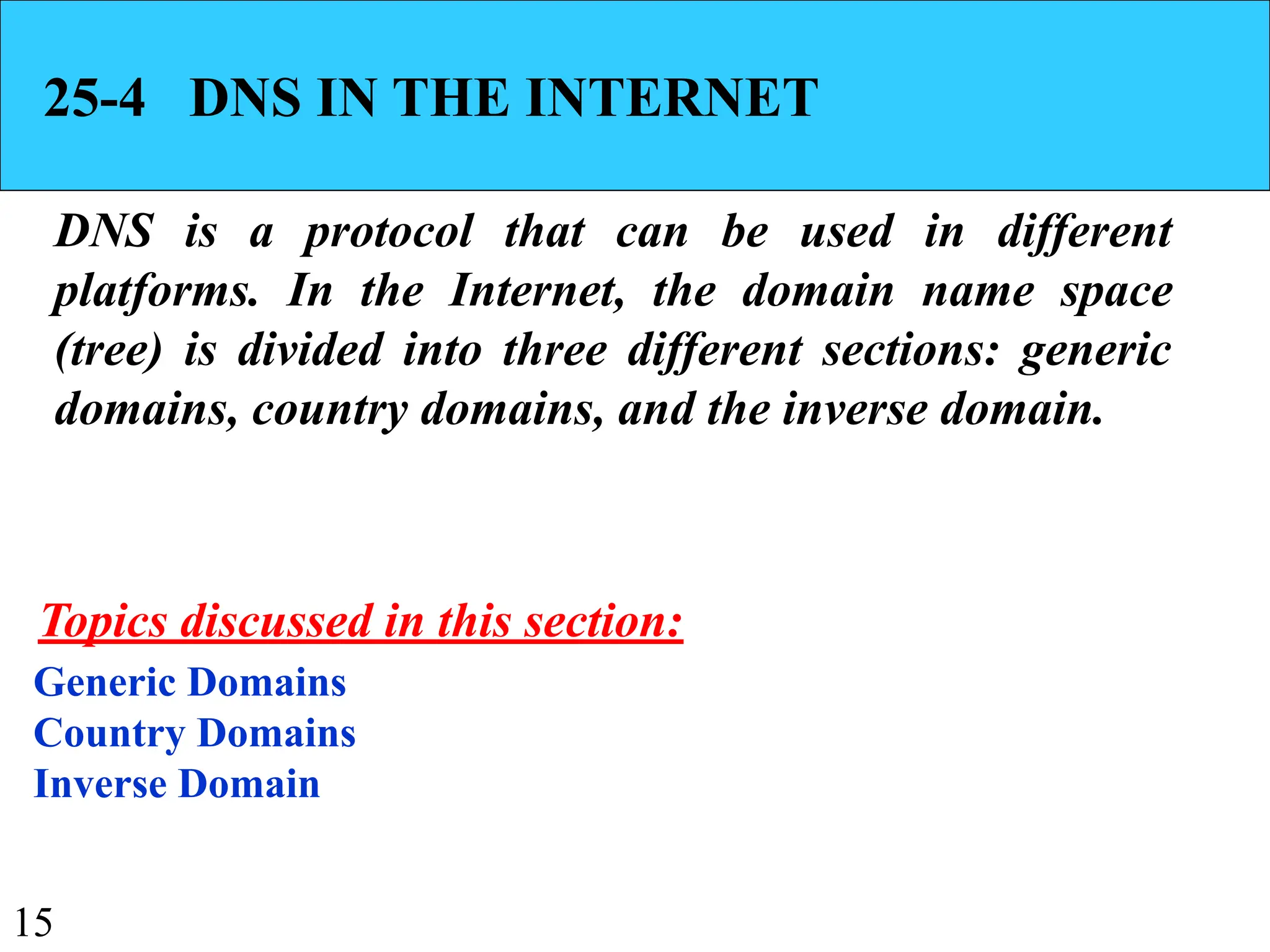 15
25-4 DNS IN THE INTERNET
DNS is a protocol that can be used in different
platforms. In the Internet, the domain name space
(tree) is divided into three different sections: generic
domains, country domains, and the inverse domain.
Generic Domains
Country Domains
Inverse Domain
Topics discussed in this section:
 