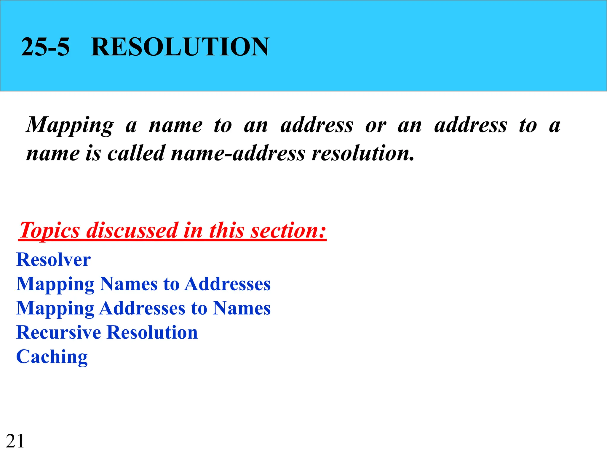 21
25-5 RESOLUTION
Mapping a name to an address or an address to a
name is called name-address resolution.
Resolver
Mapping Names to Addresses
Mapping Addresses to Names
Recursive Resolution
Caching
Topics discussed in this section:
 