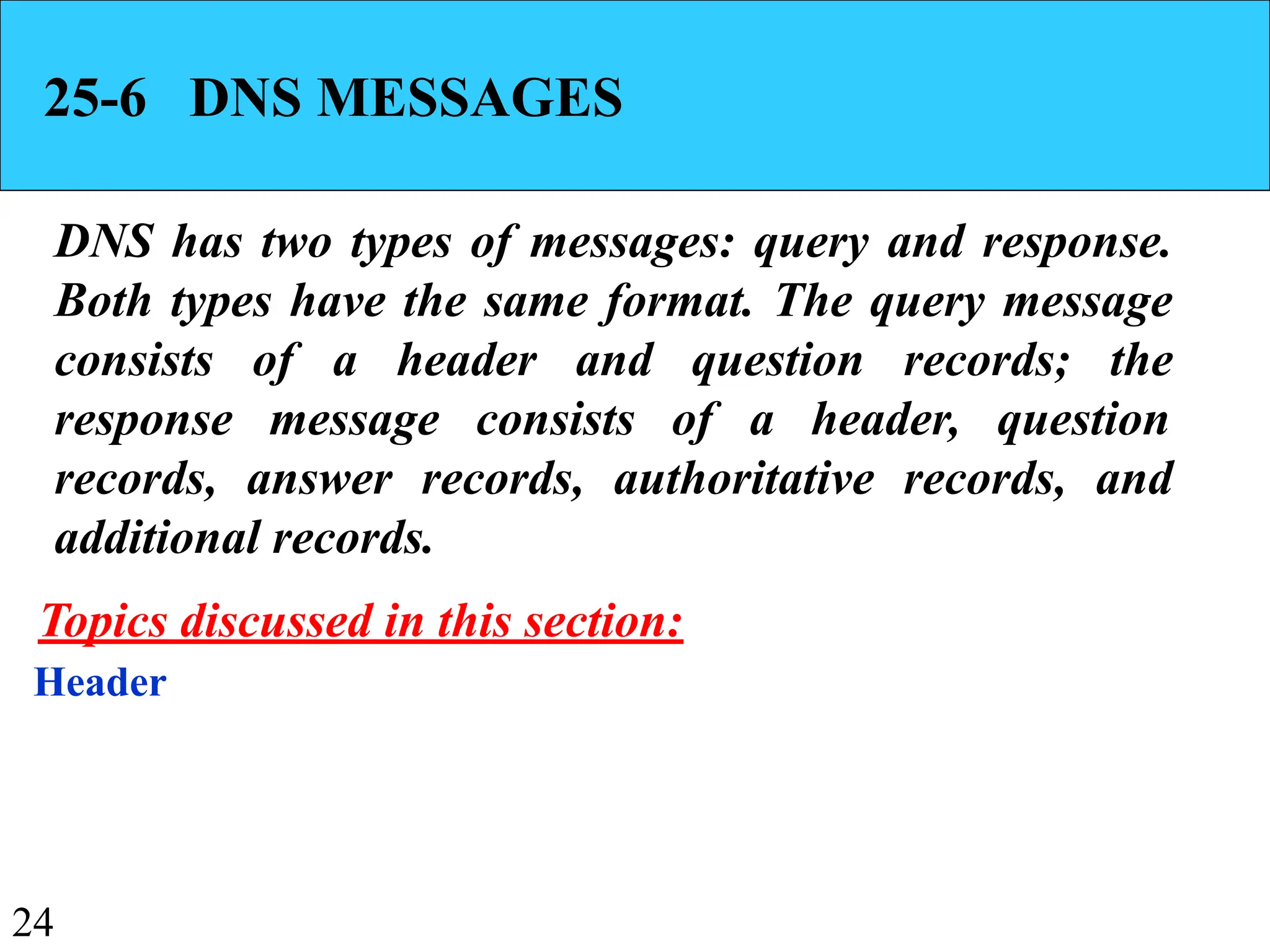 24
25-6 DNS MESSAGES
DNS has two types of messages: query and response.
Both types have the same format. The query message
consists of a header and question records; the
response message consists of a header, question
records, answer records, authoritative records, and
additional records.
Header
Topics discussed in this section:
 