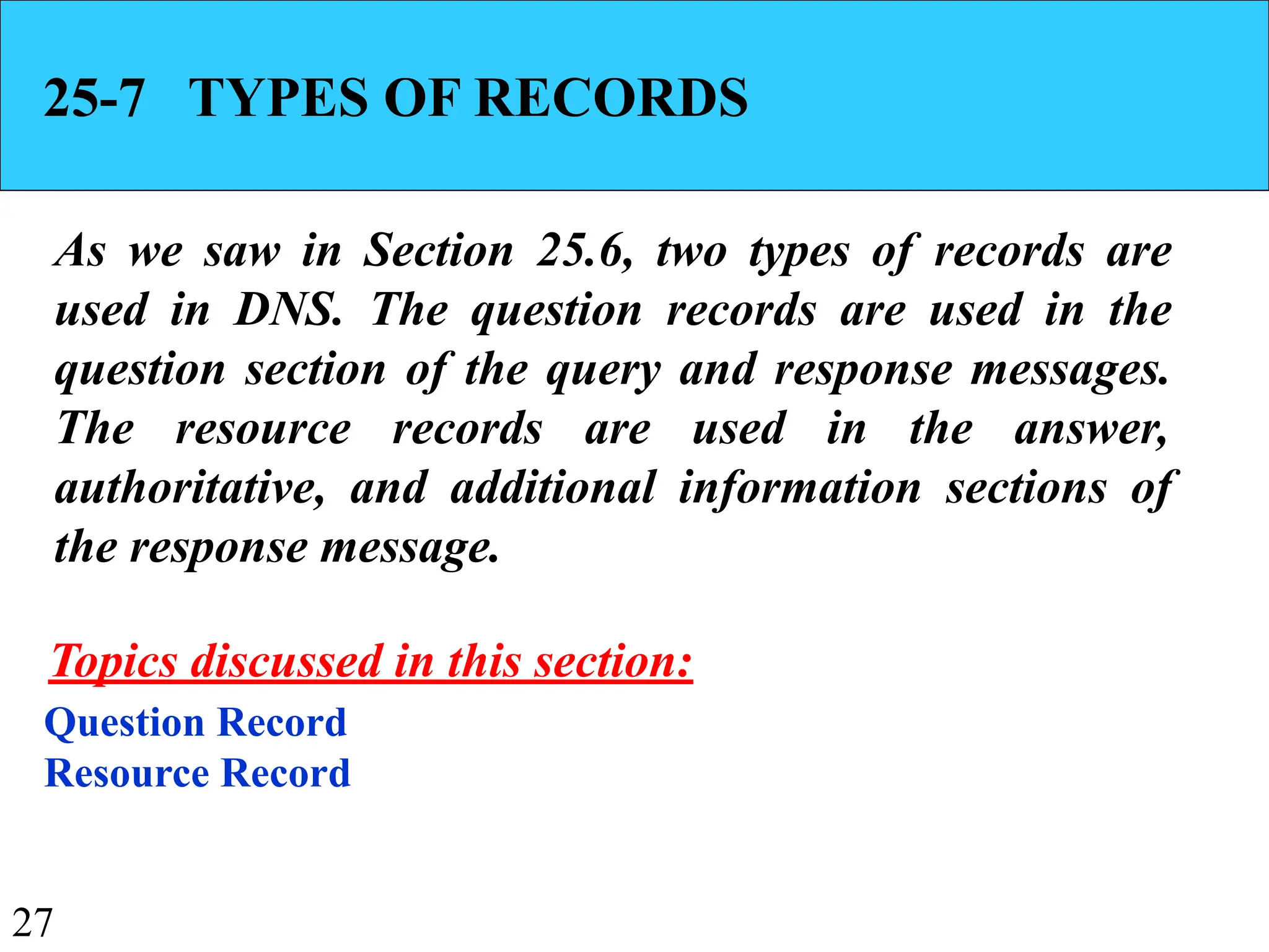 27
25-7 TYPES OF RECORDS
As we saw in Section 25.6, two types of records are
used in DNS. The question records are used in the
question section of the query and response messages.
The resource records are used in the answer,
authoritative, and additional information sections of
the response message.
Question Record
Resource Record
Topics discussed in this section:
 