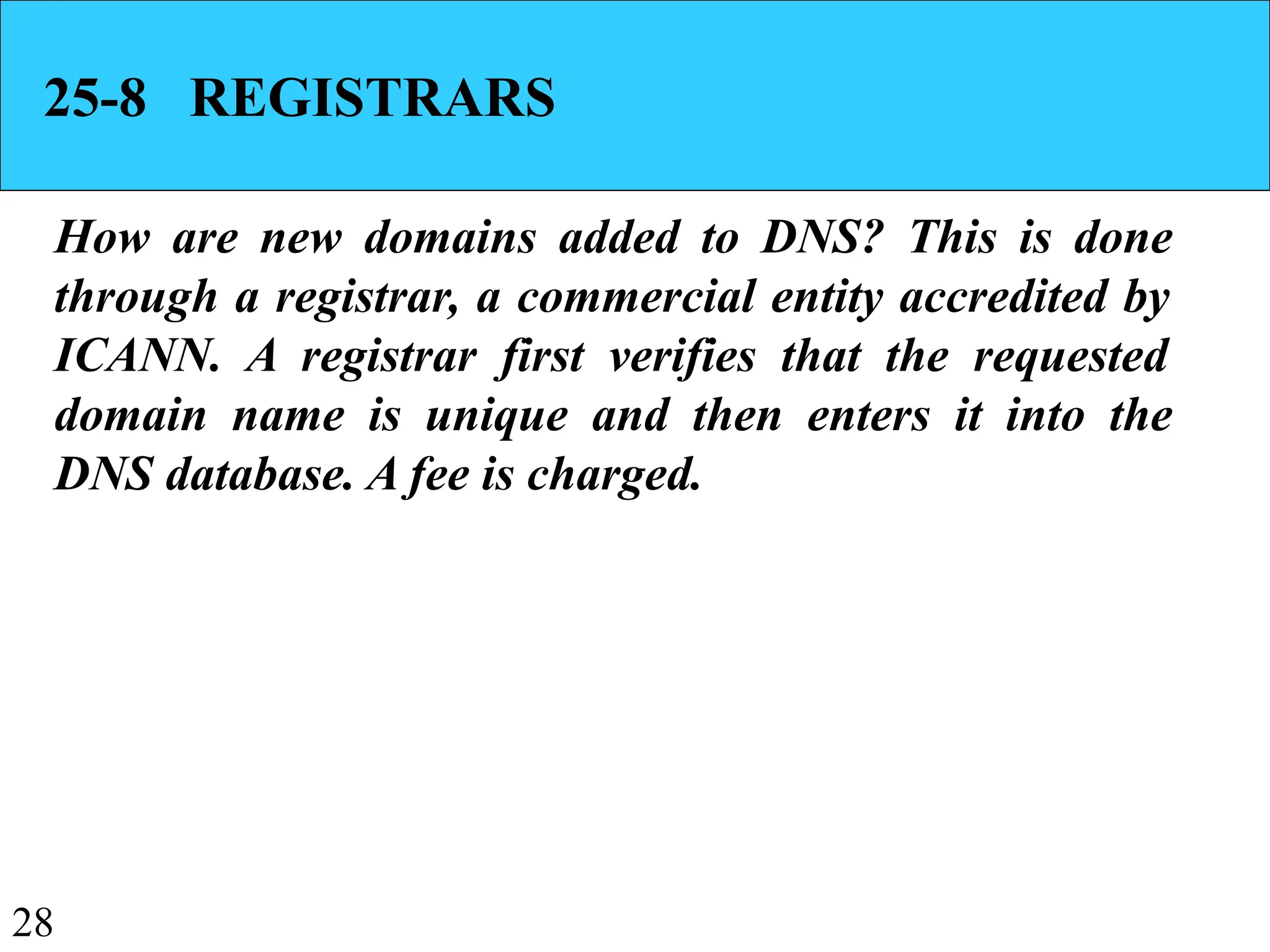 28
25-8 REGISTRARS
How are new domains added to DNS? This is done
through a registrar, a commercial entity accredited by
ICANN. A registrar first verifies that the requested
domain name is unique and then enters it into the
DNS database. A fee is charged.
 