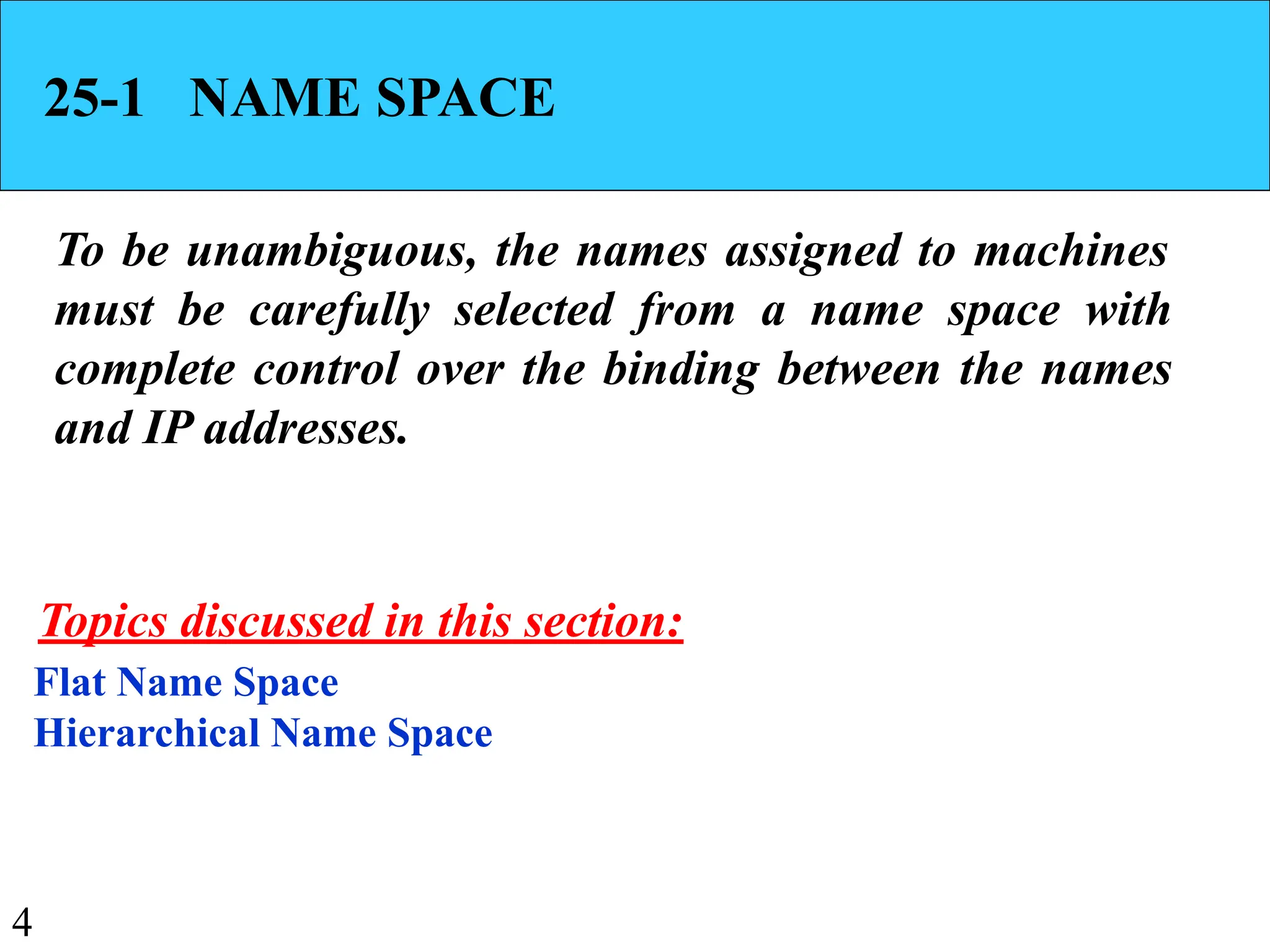 4
25-1 NAME SPACE
To be unambiguous, the names assigned to machines
must be carefully selected from a name space with
complete control over the binding between the names
and IP addresses.
Flat Name Space
Hierarchical Name Space
Topics discussed in this section:
 