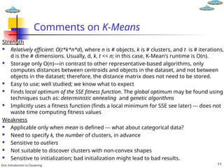 Eick: Introduction to Clustering 11
Comments on K-Means
Strength
 Relatively efficient: O(t*k*n*d), where n is # objects, k is # clusters, and t is # iterations,
d is the # dimensions. Usually, d, k, t << n; in this case, K-Mean’s runtime is O(n).
 Storage only O(n)—in contrast to other representative-based algorithms, only
computes distances between centroids and objects in the dataset, and not between
objects in the dataset; therefore, the distance matrix does not need to be stored.
 Easy to use; well studied; we know what to expect
 Finds local optimum of the SSE fitness function. The global optimum may be found using
techniques such as: deterministic annealing and genetic algorithms
 Implicitly uses a fitness function (finds a local minimum for SSE see later) --- does not
waste time computing fitness values
Weakness
 Applicable only when mean is defined --- what about categorical data?
 Need to specify k, the number of clusters, in advance
 Sensitive to outliers
 Not suitable to discover clusters with non-convex shapes
 Sensitive to initialization; bad initialization might lead to bad results.
 