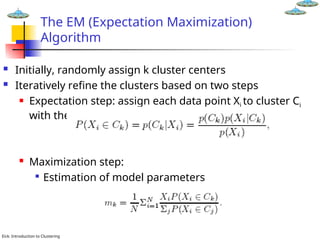 Eick: Introduction to Clustering
The EM (Expectation Maximization)
Algorithm
 Initially, randomly assign k cluster centers
 Iteratively refine the clusters based on two steps
 Expectation step: assign each data point Xi to cluster Ci
with the following probability
 Maximization step:

Estimation of model parameters
 