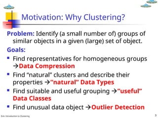 Eick: Introduction to Clustering 3
Motivation: Why Clustering?
Problem: Identify (a small number of) groups of
similar objects in a given (large) set of object.
Goals:
 Find representatives for homogeneous groups
Data Compression
 Find “natural” clusters and describe their
properties ”natural” Data Types
 Find suitable and useful grouping ”useful”
Data Classes
 Find unusual data object Outlier Detection
 