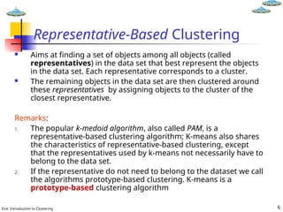 Eick: Introduction to Clustering 6
Representative-Based Clustering
 Aims at finding a set of objects among all objects (called
representatives) in the data set that best represent the objects
in the data set. Each representative corresponds to a cluster.
 The remaining objects in the data set are then clustered around
these representatives by assigning objects to the cluster of the
closest representative.
Remarks:
1. The popular k-medoid algorithm, also called PAM, is a
representative-based clustering algorithm; K-means also shares
the characteristics of representative-based clustering, except
that the representatives used by k-means not necessarily have to
belong to the data set.
2. If the representative do not need to belong to the dataset we call
the algorithms prototype-based clustering. K-means is a
prototype-based clustering algorithm
 
