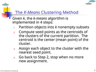 Eick: Introduction to Clustering 9
The K-Means Clustering Method
 Given k, the k-means algorithm is
implemented in 4 steps:
1. Partition objects into k nonempty subsets
2. Compute seed points as the centroids of
the clusters of the current partition. The
centroid is the center (mean point) of the
cluster.
3. Assign each object to the cluster with the
nearest seed point.
4. Go back to Step 2, stop when no more
new assignment.
 