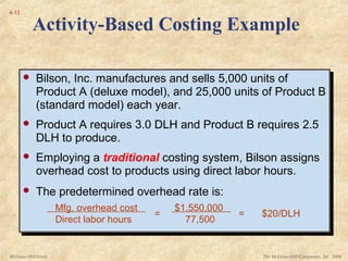 The McGraw-Hill Companies, Inc. 2006McGraw-Hill/Irwin
4-33
 Bilson, Inc. manufactures and sells 5,000 units of
Product A (deluxe model), and 25,000 units of Product B
(standard model) each year.
 Product A requires 3.0 DLH and Product B requires 2.5
DLH to produce.
 Employing a traditional costing system, Bilson assigns
overhead cost to products using direct labor hours.
 The predetermined overhead rate is:
 Bilson, Inc. manufactures and sells 5,000 units of
Product A (deluxe model), and 25,000 units of Product B
(standard model) each year.
 Product A requires 3.0 DLH and Product B requires 2.5
DLH to produce.
 Employing a traditional costing system, Bilson assigns
overhead cost to products using direct labor hours.
 The predetermined overhead rate is:
Mfg. overhead cost
Direct labor hours
=
$1,550,000
77,500
= $20/DLH
Activity-Based Costing Example
 