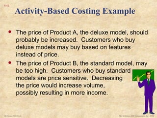 The McGraw-Hill Companies, Inc. 2006McGraw-Hill/Irwin
4-52
 The price of Product A, the deluxe model, should
probably be increased. Customers who buy
deluxe models may buy based on features
instead of price.
 The price of Product B, the standard model, may
be too high. Customers who buy standard
models are price sensitive. Decreasing
the price would increase volume,
possibly resulting in more income.
Activity-Based Costing Example
 