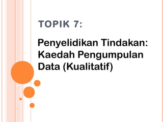 TOPIK 7:

Penyelidikan Tindakan:
Kaedah Pengumpulan
Data (Kualitatif)
 