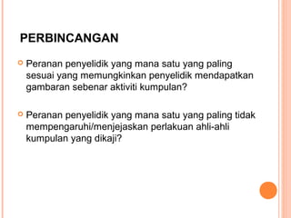 PERBINCANGAN
   Peranan penyelidik yang mana satu yang paling
    sesuai yang memungkinkan penyelidik mendapatkan
    gambaran sebenar aktiviti kumpulan?

   Peranan penyelidik yang mana satu yang paling tidak
    mempengaruhi/menjejaskan perlakuan ahli-ahli
    kumpulan yang dikaji?
 