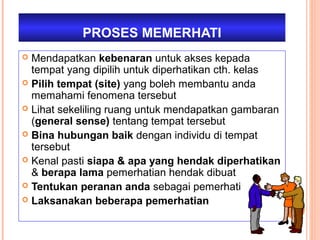PROSES MEMERHATI
 Mendapatkan kebenaran untuk akses kepada
  tempat yang dipilih untuk diperhatikan cth. kelas
 Pilih tempat (site) yang boleh membantu anda
  memahami fenomena tersebut
 Lihat sekeliling ruang untuk mendapatkan gambaran
  (general sense) tentang tempat tersebut
 Bina hubungan baik dengan individu di tempat
  tersebut
 Kenal pasti siapa & apa yang hendak diperhatikan
  & berapa lama pemerhatian hendak dibuat
 Tentukan peranan anda sebagai pemerhati
 Laksanakan beberapa pemerhatian
 