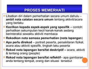 PROSES MEMERHATI
 Libatkan diri dalam pemerhatian secara umum dahulu –
  ambil nota catatan secara umum tentang aktiviti/acara
  yang berlaku
 Kecilkan kepada aspek-aspek yang spesifik – contoh:
  perhatikan sekumpulan kecil kanak-kanak sedang
  berinteraksi sewaktu aktiviti membaca
 Rekodkan nota semasa pemerhatian (nota lapangan)
 Apa perlu direkod – portrait peserta, persekitaran fizikal,
  acara atau aktiviti spesifik, tingkah laku peserta
 Rekod nota lapangan bersifat deskriptif – acara, aktiviti
  & tentang orang (people)
 Rekod nota lapangan bersifat reflektif– apa gambaran
  anda tentang tempat, orang dan situasi tersebut
 