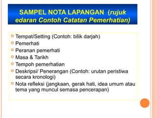 SAMPEL NOTA LAPANGAN (rujuk
    edaran Contoh Catatan Pemerhatian)

 Tempat/Setting (Contoh: bilik darjah)
 Pemerhati
 Peranan pemerhati
 Masa & Tarikh
 Tempoh pemerhatian
 Deskripsi/ Penerangan (Contoh: urutan peristiwa
  secara kronologi)
 Nota refleksi (jangkaan, gerak hati, idea umum atau
  tema yang muncul semasa pencerapan)
 