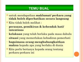 TEMU BUAL
 untuk mendapatkan maklumat/ perkara yang
  tidak boleh diperhatikan secara langsung
 Kita tidak boleh melihat :

• perasaan, pemikiran & kehendak hati/
  intentions
• kelakuan yang telah berlaku pada masa dahulu

• situasi yang memerlukan kehadiran pemerhati

• bagaimana orang menghubungkaitkan
  makna kepada apa yang berlaku di dunia
 Kita perlu bertanya kepada orang tentang
  perkara-perkara ini
 