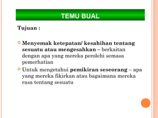 TEMU BUAL
Tujuan :

 Menyemak ketepatan/ kesahihan tentang
  sesuatu atau mengesahkan – berkaitan
  dengan apa yang mereka perolehi semasa
  pemerhatian
 Untuk mengetahui pemikiran seseorang – apa
  yang mereka fikirkan atau bagaimana mereka
  rasa tentang sesuatu
 