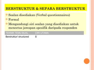 BERSTRUKTUR & SEPARA BERSTRUKTUR
 Soalan disediakan (Verbal questionnaires)
 Formal

 Mengandungi siri soalan yang disediakan untuk
  mencetus jawapan spesifik daripada responden
TEKNIK TEMU BUAL          CIRI UTAMA
Berstruktur/ structured   S
 