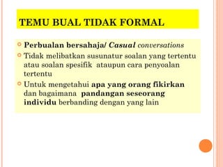 TEMU BUAL TIDAK FORMAL

 Perbualan bersahaja/ Casual conversations
 Tidak melibatkan susunatur soalan yang tertentu
  atau soalan spesifik ataupun cara penyoalan
  tertentu
 Untuk mengetahui apa yang orang fikirkan
  dan bagaimana pandangan seseorang
  individu berbanding dengan yang lain
 