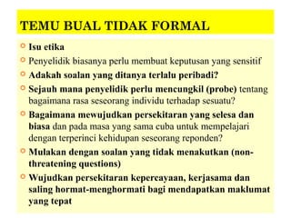TEMU BUAL TIDAK FORMAL
 Isu etika
 Penyelidik biasanya perlu membuat keputusan yang sensitif

 Adakah soalan yang ditanya terlalu peribadi?

 Sejauh mana penyelidik perlu mencungkil (probe) tentang
  bagaimana rasa seseorang individu terhadap sesuatu?
 Bagaimana mewujudkan persekitaran yang selesa dan
  biasa dan pada masa yang sama cuba untuk mempelajari
  dengan terperinci kehidupan seseorang reponden?
 Mulakan dengan soalan yang tidak menakutkan (non-
  threatening questions)
 Wujudkan persekitaran kepercayaan, kerjasama dan
  saling hormat-menghormati bagi mendapatkan maklumat
  yang tepat
 