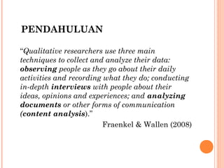 PENDAHULUAN

“Qualitative researchers use three main
techniques to collect and analyze their data:
observing people as they go about their daily
activities and recording what they do; conducting
in-depth interviews with people about their
ideas, opinions and experiences; and analyzing
documents or other forms of communication
(content analysis).”
                         Fraenkel & Wallen (2008)
 