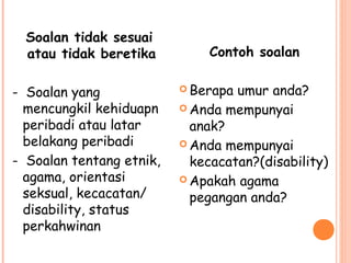 Soalan tidak sesuai
  atau tidak beretika         Contoh soalan

- Soalan yang              Berapa umur anda?
  mencungkil kehiduapn     Anda mempunyai
  peribadi atau latar       anak?
  belakang peribadi        Anda mempunyai
- Soalan tentang etnik,     kecacatan?(disability)
  agama, orientasi         Apakah agama
  seksual, kecacatan/       pegangan anda?
  disability, status
  perkahwinan
 