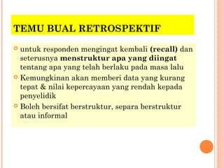 TEMU BUAL RETROSPEKTIF
 untuk responden mengingat kembali (recall) dan
  seterusnya menstruktur apa yang diingat
  tentang apa yang telah berlaku pada masa lalu
 Kemungkinan akan memberi data yang kurang
  tepat & nilai kepercayaan yang rendah kepada
  penyelidik
 Boleh bersifat berstruktur, separa berstruktur
  atau informal
 