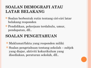 SOALAN DEMOGRAFI ATAU
LATAR BELAKANG
 Soalan berbentuk rutin tentang ciri-ciri latar
  belakang responden
 Pendidikan, pekerjaan terdahulu, umur,
  pendapatan, dll..

SOALAN PENGETAHUAN
 Maklumat/fakta yang responden miliki
 Soalan pengetahuan tentang sekolah – subjek
  yang diajar, aktiviti kokurikulum yang
  disediakan, peraturan sekolah, dll..
 