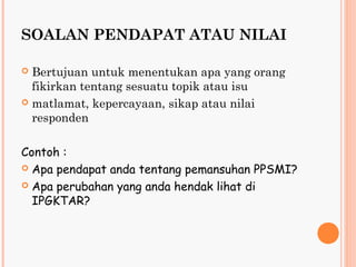 SOALAN PENDAPAT ATAU NILAI

 Bertujuan untuk menentukan apa yang orang
  fikirkan tentang sesuatu topik atau isu
 matlamat, kepercayaan, sikap atau nilai
  responden

Contoh :
 Apa pendapat anda tentang pemansuhan PPSMI?

 Apa perubahan yang anda hendak lihat di
  IPGKTAR?
 