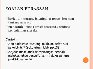 SOALAN PERASAAN

 berkaitan tentang bagaimana responden rasa
  tentang sesuatu
 mengarah kepada emosi seseorang tentang
  pengalaman mereka

Contoh :
 Apa anda rasa tentang kelakuan pelatih di
  sekolah ini? (suka atau tidak suka?)
 Sejauh mana anda bersemangat hendak
  melaksanakan penyelidikan tindaka semasa
  praktikum nanti?
 