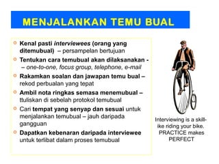 MENJALANKAN TEMU BUAL
   Kenal pasti interviewees (orang yang
    ditemubual) – persampelan bertujuan
   Tentukan cara temubual akan dilaksanakan -
     – one-to-one, focus group, telephone, e-mail
   Rakamkan soalan dan jawapan temu bual –
    rekod perbualan yang tepat
   Ambil nota ringkas semasa menemubual –
    ttuliskan di sebelah protokol temubual
   Cari tempat yang senyap dan sesuai untuk
    menjalankan temubual – jauh daripada            Interviewing is a skill-
    gangguan                                         ike riding your bike.
   Dapatkan kebenaran daripada interviewee           PRACTICE makes
    untuk terlibat dalam proses temubual                   PERFECT
 