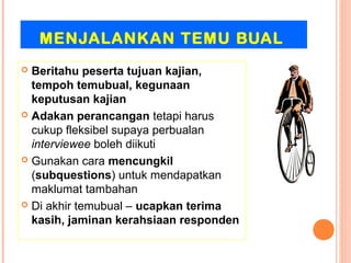 MENJALANKAN TEMU BUAL
 Beritahu peserta tujuan kajian,
  tempoh temubual, kegunaan
  keputusan kajian
 Adakan perancangan tetapi harus
  cukup fleksibel supaya perbualan
  interviewee boleh diikuti
 Gunakan cara mencungkil
  (subquestions) untuk mendapatkan
  maklumat tambahan
 Di akhir temubual – ucapkan terima
  kasih, jaminan kerahsiaan responden
 