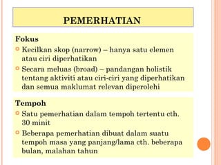 PEMERHATIAN
Fokus
 Kecilkan skop (narrow) – hanya satu elemen
  atau ciri diperhatikan
 Secara meluas (broad) – pandangan holistik
  tentang aktiviti atau ciri-ciri yang diperhatikan
  dan semua maklumat relevan diperolehi

Tempoh
 Satu pemerhatian dalam tempoh tertentu cth.
  30 minit
 Beberapa pemerhatian dibuat dalam suatu
  tempoh masa yang panjang/lama cth. beberapa
  bulan, malahan tahun
 