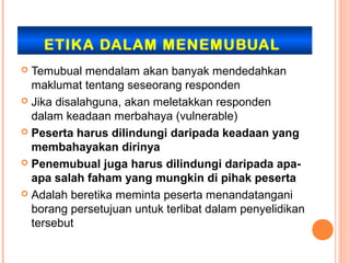 ETIKA DALAM MENEMUBUAL
 Temubual mendalam akan banyak mendedahkan
  maklumat tentang seseorang responden
 Jika disalahguna, akan meletakkan responden
  dalam keadaan merbahaya (vulnerable)
 Peserta harus dilindungi daripada keadaan yang
  membahayakan dirinya
 Penemubual juga harus dilindungi daripada apa-
  apa salah faham yang mungkin di pihak peserta
 Adalah beretika meminta peserta menandatangani
  borang persetujuan untuk terlibat dalam penyelidikan
  tersebut
 